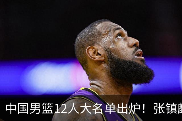 中国男篮12人大名单出炉！张镇麟落选，他输给了崔永熙